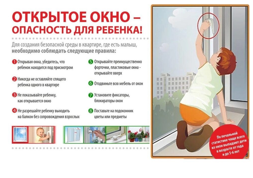 ОТКРЫТОЕ ОКНО – ОПАСНОСТЬ ДЛЯ РЕБЕНКА! Для создания безопасной среды в квартире, где есть малыш, необходимо соблюдать следующие правила: 1. Открывая окна, убедитесь, что ребенок находится под присмотром 2. Никогда не оставляйте спящего ребенка одного в квартире 3. Не показывайте ребенку, как открывается окно 4. Не разрешайте ребенку выходить на балкон без сопровождения взрослых 5. Открывайте преимущественно форточки, пластиковые окна - открывайте вверх 6. Отодвиньте всю мебель от окон 7. Установите фиксаторы, блокираторы окон  8. Поставьте на подоконник цветы или предметы